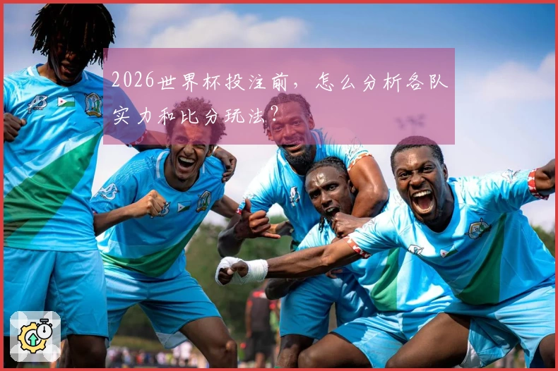 2026世界杯投注前，怎么分析各队实力和比分玩法？